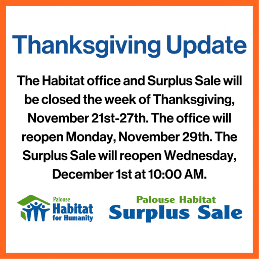 The Habitat office and Surplus Sale will be closed the week of Thanksgiving, November 21st-27th. The office will reopen Monday, November 29th. The Surplus Sale will reopen Wednesday, December 1st at 10:00 AM.